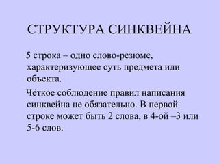 СТРУКТУРА СИНКВЕЙНА
5 строка – одно слово-резюме,
характеризующее суть предмета или
объекта.
Чёткое соблюдение правил написания
синквейна не обязательно. В первой
строке может быть 2 слова, в 4-ой –3 или
5-6 слов.
 