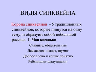ВИДЫ СИНКВЕЙНА
Корона синквейнов - 5 традиционных
синквейнов, которые пишутся на одну
тему, и образуют собой небольшой
рассказ: 1. Мои кисоньки
Славные, общительные
Ласкаются, шалят, шумят
Доброе слово и кошке приятно
Ребянишки-шалунишки!
 