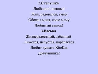 2.Стёпушка
Любящий, нежный
Жил, радовался, умер
Обожал меня, свою маму
Любимый сынок!
3.Васька
Жизнерадостный, забавный
Лижется, целуется, царапается
Любит кушать KiteKat
Драчунишка!
 