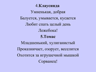 4.Клаусинда
Умненькая, добрая
Балуется, умывается, кусается
Любит спать целый день
Лежебока!
5.Томас
Младшенький, хулиганистый
Проказничает, озорует, веселится
Охотится за игрушечной мышкой
Сорванец!
 