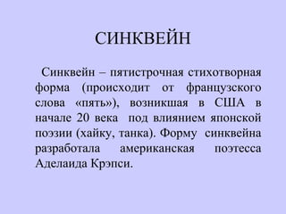 СИНКВЕЙН
Синквейн – пятистрочная стихотворная
форма (происходит от французского
слова «пять»), возникшая в США в
начале 20 века под влиянием японской
поэзии (хайку, танка). Форму синквейна
разработала американская поэтесса
Аделаида Крэпси.
 