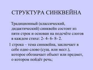СТРУКТУРА СИНКВЕЙНА
Традиционный (классический,
дидактический) синквейн состоит из
пяти строк и основан на подсчёте слогов
в каждом стихе: 2- 4- 6- 8- 2.
1 строка – тема синквейна, заключает в
себе одно слово (сущ. или мест.),
которое обозначает объект или предмет,
о котором пойдёт речь;
 
