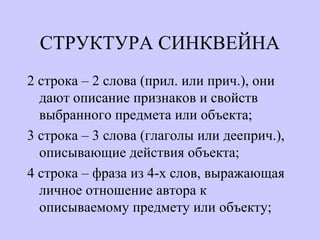 СТРУКТУРА СИНКВЕЙНА
2 строка – 2 слова (прил. или прич.), они
дают описание признаков и свойств
выбранного предмета или объекта;
3 строка – 3 слова (глаголы или дееприч.),
описывающие действия объекта;
4 строка – фраза из 4-х слов, выражающая
личное отношение автора к
описываемому предмету или объекту;
 