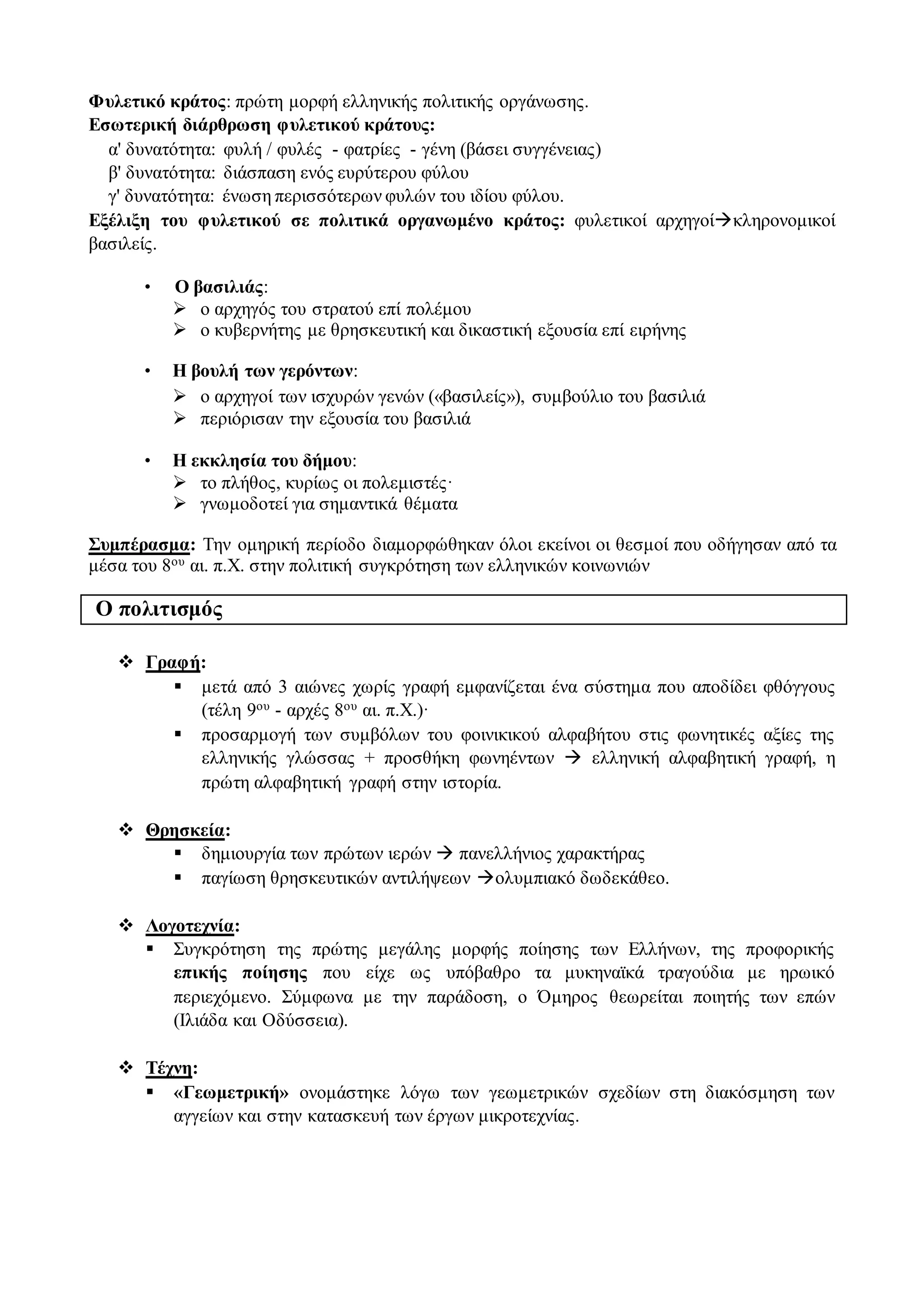 Φυλετικό κράτος: πρώτη μορφή ελληνικής πολιτικής οργάνωσης.
Εσωτερική διάρθρωση φυλετικού κράτους:
α' δυνατότητα: φυλή / φυλές - φατρίες - γένη (βάσει συγγένειας)
β' δυνατότητα: διάσπαση ενός ευρύτερου φύλου
γ' δυνατότητα: ένωση περισσότερων φυλών του ιδίου φύλου.
Εξέλιξη του φυλετικού σε πολιτικά οργανωμένο κράτος: φυλετικοί αρχηγοίκληρονομικοί
βασιλείς.
• Ο βασιλιάς:
 ο αρχηγός του στρατού επί πολέμου
 ο κυβερνήτης με θρησκευτική και δικαστική εξουσία επί ειρήνης
• Η βουλή των γερόντων:
 ο αρχηγοί των ισχυρών γενών («βασιλείς»), συμβούλιο του βασιλιά
 περιόρισαν την εξουσία του βασιλιά
• Η εκκλησία του δήμου:
 το πλήθος, κυρίως οι πολεμιστές·
 γνωμοδοτεί για σημαντικά θέματα
Συμπέρασμα: Την ομηρική περίοδο διαμορφώθηκαν όλοι εκείνοι οι θεσμοί που οδήγησαν από τα
μέσα του 8ου αι. π.Χ. στην πολιτική συγκρότηση των ελληνικών κοινωνιών
Ο πολιτισμός
 Γραφή:
 μετά από 3 αιώνες χωρίς γραφή εμφανίζεται ένα σύστημα που αποδίδει φθόγγους
(τέλη 9ου - αρχές 8ου αι. π.Χ.)·
 προσαρμογή των συμβόλων του φοινικικού αλφαβήτου στις φωνητικές αξίες της
ελληνικής γλώσσας + προσθήκη φωνηέντων  ελληνική αλφαβητική γραφή, η
πρώτη αλφαβητική γραφή στην ιστορία.
 Θρησκεία:
 δημιουργία των πρώτων ιερών  πανελλήνιος χαρακτήρας
 παγίωση θρησκευτικών αντιλήψεων ολυμπιακό δωδεκάθεο.
 Λογοτεχνία:
 Συγκρότηση της πρώτης μεγάλης μορφής ποίησης των Ελλήνων, της προφορικής
επικής ποίησης που είχε ως υπόβαθρο τα μυκηναϊκά τραγούδια με ηρωικό
περιεχόμενο. Σύμφωνα με την παράδοση, ο Όμηρος θεωρείται ποιητής των επών
(Ιλιάδα και Οδύσσεια).
 Τέχνη:
 «Γεωμετρική» ονομάστηκε λόγω των γεωμετρικών σχεδίων στη διακόσμηση των
αγγείων και στην κατασκευή των έργων μικροτεχνίας.
 