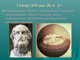 Гомер (VIII век до н. э.)Гомер (VIII век до н. э.)
 Изображение Земли, задуманное Гомером,Изображение Земли, задуманное Гомером,
представляет собой плоский диск,представляет собой плоский диск,
окруженный постоянно движущимисяокруженный постоянно движущимися
потоками океана.потоками океана.
 