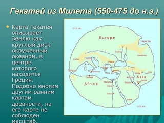 Гекатей из Милета (550-475 до н.э.)Гекатей из Милета (550-475 до н.э.)
 Карта ГекатеяКарта Гекатея
описываетописывает
Землю какЗемлю как
круглый дисккруглый диск
окруженныйокруженный
океаном, вокеаном, в
центрецентре
которогокоторого
находитсянаходится
Греция.Греция.
Подобно многимПодобно многим
другим раннимдругим ранним
картамкартам
древности, надревности, на
его карте неего карте не
соблюденсоблюден
 