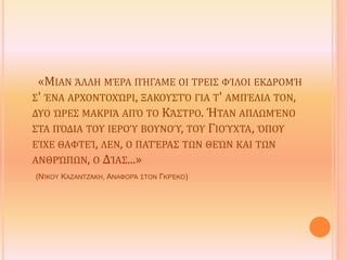 «ΜΙΑΝ ΆΛΛΗ ΜΈΡΑ ΠΉΓΑΜΕ ΟΙ ΤΡΕΙΣ ΦΊΛΟΙ ΕΚΔΡΟΜΉ
Σ' ΈΝΑ ΑΡΧΟΝΤΟΧΏΡΙ, ΞΑΚΟΥΣΤΌ ΓΙΑ Τ' ΑΜΠΈΛΙΑ ΤΟΝ,
ΔΥΟ ΏΡΕΣ ΜΑΚΡΙΆ ΑΠΌ ΤΟ ΚΆΣΤΡΟ. ΉΤΑΝ ΑΠΛΩΜΈΝΟ
ΣΤΑ ΠΌΔΙΑ ΤΟΥ ΙΕΡΟΎ ΒΟΥΝΟΎ, ΤΟΥ ΓΙΟΎΧΤΑ, ΌΠΟΥ
ΕΊΧΕ ΘΑΦΤΕΊ, ΛΕΝ, Ο ΠΑΤΈΡΑΣ ΤΩΝ ΘΕΏΝ ΚΑΙ ΤΩΝ
ΑΝΘΡΏΠΩΝ, Ο ΔΊΑΣ...»
(ΝΊΚΟΥ ΚΑΖΑΝΤΖΆΚΗ, ΑΝΑΦΟΡΆ ΣΤΟΝ ΓΚΡΈΚΟ)
 