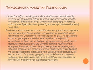 ΠΑΡΑΔΟΣΙΑΚΉ ΑΡΧΑΝΙΩΤΙΚΗ ΓΑΣΤΡΟΝΟΜΊΑ
Η τοπική κουζίνα των Αρχανών είναι πλούσια σε παραδοσιακές
γεύσεις και ξεχωριστά πιάτα, τα οποία γίνονται γνωστά σε όλο
τον κόσμο. Βασισμένες στην μεσογειακή διατροφή, οι τοπικές
γεύσεις των Αρχανών είναι γνωστές και για την πλούσια θρεπτική
τους αξία.
O πλούτος και η ποιότητα των προϊόντων του χωριού στο πέρασμα
των αιώνων έχει δημιουργήσει μια κουζίνα με μοναδική γεύση,
φρεσκάδα και γνησιότητα. Τα τυροκομικά, το μέλι, τα αρωματικά
φυτά, τα χορταρικά και άλλα τόσα προϊόντα του βουνού
αποτελούν τη βάση για το θαύμα της αρχανιώτικης κουζίνας. Η
αρχανιώτικη κουζίνα έχει μια μεγάλη ποικιλία γευστικών και
αρωματικών απολαύσεων. Το μυστικό βρίσκεται αφενός στην
πλούσια ποικιλία των προϊόντων που παράγονται στην Κρητική
γη και αφετέρου στο ελαιόλαδο που χρησιμοποιείται σχεδόν σε
όλα τα πιάτα. Σε γενικές γραμμές, καταναλώνονται εποχιακά
τρόφιμα, που υφίστανται ελάχιστη ή καθόλου επεξεργασία, τα
οποία είναι προϊόντα της ευρύτερης περιοχής.
 
