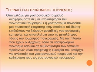 ΤΙ ΕΊΝΑΙ Ο ΓΑΣΤΡΟΝΟΜΙΚΌΣ ΤΟΥΡΙΣΜΌΣ;
Όταν μιλάμε για γαστρονομικό τουρισμό
αναφερόμαστε σε μια υποκατηγορία του
πολιτιστικού τουρισμού ( η γαστρονομία θεωρείται
μια πολιτιστική έκφραση) στην οποία οι ταξιδιώτες
επιδιώκουν να βιώσουν μοναδικές γαστρονομικές
εμπειρίες, και αποτελεί μια από τις μεγαλύτερες
τάσεις του τουρισμού παγκοσμιώς. Με τον πλούτο
που έχουν οι Αρχάνες, τόσο σε γαστρονομικό
πολιτισμό όσο και σε αυθεντικότητα των τοπικών
προϊόντων, είναι προφανής η ευκαιρία που υπάρχει
για ανάπτυξη του γαστρονομικού τουρισμού και την
καθιέρωση τους ως γαστρονομικό προορισμό.
 