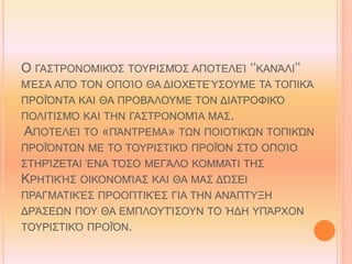 Ο ΓΑΣΤΡΟΝΟΜΙΚΌΣ ΤΟΥΡΙΣΜΌΣ ΑΠΟΤΕΛΕΊ ‘’ΚΑΝΆΛΙ’’
ΜΈΣΑ ΑΠΌ ΤΟΝ ΟΠΟΊΟ ΘΑ ΔΙΟΧΕΤΕΎΣΟΥΜΕ ΤΑ ΤΟΠΙΚΆ
ΠΡΟΪΌΝΤΑ ΚΑΙ ΘΑ ΠΡΟΒΆΛΟΥΜΕ ΤΟΝ ΔΙΑΤΡΟΦΙΚΌ
ΠΟΛΙΤΙΣΜΌ ΚΑΙ ΤΗΝ ΓΑΣΤΡΟΝΟΜΊΑ ΜΑΣ.
ΑΠΟΤΕΛΕΊ ΤΟ «ΠΆΝΤΡΕΜΑ» ΤΩΝ ΠΟΙΟΤΙΚΏΝ ΤΟΠΙΚΏΝ
ΠΡΟΪΌΝΤΩΝ ΜΕ ΤΟ ΤΟΥΡΙΣΤΙΚΌ ΠΡΟΪΌΝ ΣΤΟ ΟΠΟΊΟ
ΣΤΗΡΊΖΕΤΑΙ ΈΝΑ ΤΌΣΟ ΜΕΓΆΛΟ ΚΟΜΜΆΤΙ ΤΗΣ
ΚΡΗΤΙΚΉΣ ΟΙΚΟΝΟΜΊΑΣ ΚΑΙ ΘΑ ΜΑΣ ΔΏΣΕΙ
ΠΡΑΓΜΑΤΙΚΈΣ ΠΡΟΟΠΤΙΚΈΣ ΓΙΑ ΤΗΝ ΑΝΆΠΤΥΞΗ
ΔΡΆΣΕΩΝ ΠΟΥ ΘΑ ΕΜΠΛΟΥΤΊΣΟΥΝ ΤΟ ΉΔΗ ΥΠΆΡΧΟΝ
ΤΟΥΡΙΣΤΙΚΌ ΠΡΟΪΌΝ.
 