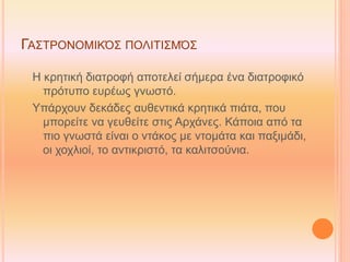 ΓΑΣΤΡΟΝΟΜΙΚΌΣ ΠΟΛΙΤΙΣΜΌΣ
Η κρητική διατροφή αποτελεί σήμερα ένα διατροφικό
πρότυπο ευρέως γνωστό.
Υπάρχουν δεκάδες αυθεντικά κρητικά πιάτα, που
μπορείτε να γευθείτε στις Αρχάνες. Κάποια από τα
πιο γνωστά είναι ο ντάκος με ντομάτα και παξιμάδι,
οι χοχλιοί, το αντικριστό, τα καλιτσούνια.
 