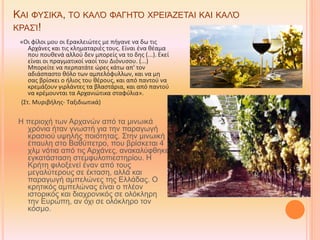 ΚΑΙ ΦΥΣΙΚΆ, ΤΟ ΚΑΛΌ ΦΑΓΗΤΌ ΧΡΕΙΆΖΕΤΑΙ ΚΑΙ ΚΑΛΌ
ΚΡΑΣΊ!
«Οι φίλοι μου οι Ερακλειώτες με πήγανε να δω τις
Αρχάνες και τις κληματαριές τους. Είναι ένα θέαμα
που πουθενά αλλού δεν μπορείς να το δης (...). Εκεί
είναι οι πραγματικοί ναοί του Διόνυσου. (...)
Μπορείτε να περπατάτε ώρες κάτω απ' τον
αδιάσπαστο θόλο των αμπελόφυλλων, και να μη
σας βρίσκει ο ήλιος του θέρους, και από παντού να
κρεμάζουν γιρλάντες τα βλαστάρια, και από παντού
να κρέμουνται τα Αρχανιώτικα σταφύλια».
(Στ. Μυριβήλης- Ταξιδιωτικά)
Η περιοχή των Αρχανών από τα μινωικά
χρόνια ήταν γνωστή για την παραγωγή
κρασιού υψηλής ποιότητας. Στην μινωική
έπαυλη στο Βαθύπετρο, που βρίσκεται 4
χλμ νότια από τις Αρχάνες, ανακαλύφθηκε
εγκατάσταση στεμφυλοπιεστηρίου. Η
Κρήτη φιλοξενεί έναν από τους
μεγαλύτερους σε έκταση, αλλά και
παραγωγή αμπελώνες της Ελλάδας. Ο
κρητικός αμπελώνας είναι ο πλέον
ιστορικός και διαχρονικός σε ολόκληρη
την Ευρώπη, αν όχι σε ολόκληρο τον
κόσμο.
 