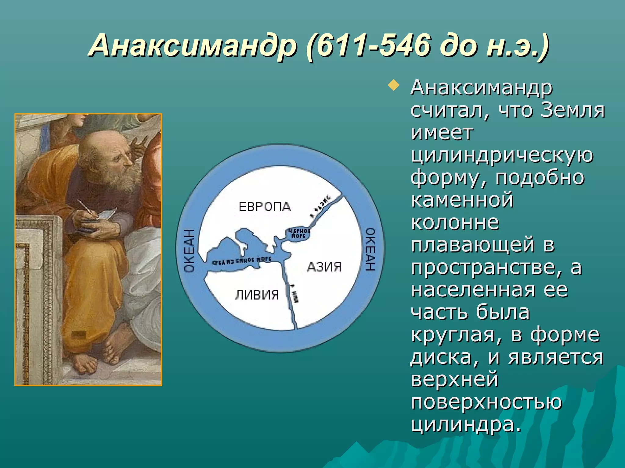 Анаксимандр (611-546 до н.э.)Анаксимандр (611-546 до н.э.)
 АнаксимандрАнаксимандр
считал, что Землясчитал, что Земля
имеетимеет
цилиндрическуюцилиндрическую
форму, подобноформу, подобно
каменнойкаменной
колоннеколонне
плавающей вплавающей в
пространстве, апространстве, а
населенная еенаселенная ее
часть былачасть была
круглая, в формекруглая, в форме
диска, и являетсядиска, и является
верхнейверхней
поверхностьюповерхностью
цилиндра.цилиндра.
 