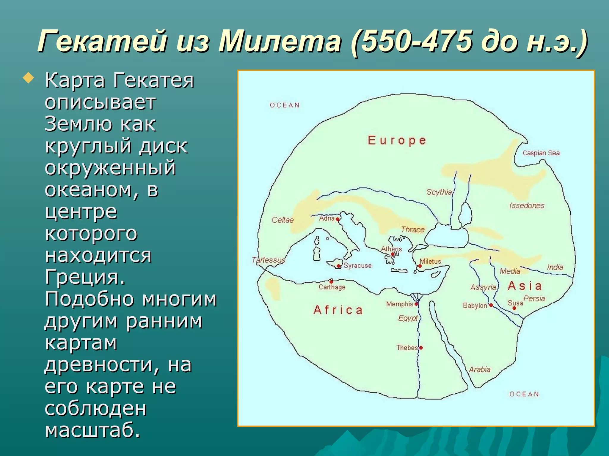 Гекатей из Милета (550-475 до н.э.)Гекатей из Милета (550-475 до н.э.)
 Карта ГекатеяКарта Гекатея
описываетописывает
Землю какЗемлю как
круглый дисккруглый диск
окруженныйокруженный
океаном, вокеаном, в
центрецентре
которогокоторого
находитсянаходится
Греция.Греция.
Подобно многимПодобно многим
другим раннимдругим ранним
картамкартам
древности, надревности, на
его карте неего карте не
соблюденсоблюден
масштаб.масштаб.
 