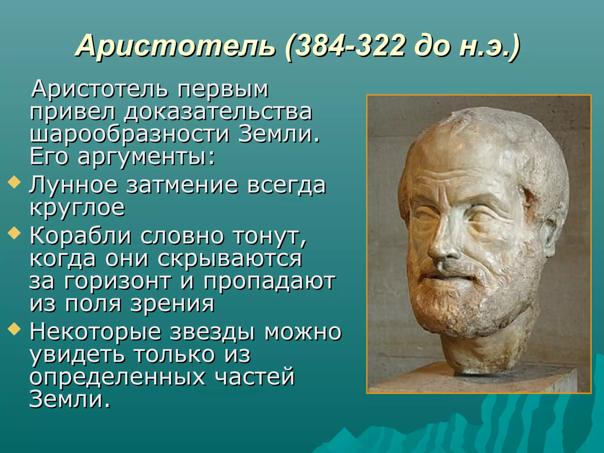 Аристотель (384-322 до н.э.)Аристотель (384-322 до н.э.)
Аристотель первымАристотель первым
привел доказательствапривел доказательства
шарообразности Земли.шарообразности Земли.
Его аргументы:Его аргументы:
 Лунное затмение всегдаЛунное затмение всегда
круглоекруглое
 Корабли словно тонут,Корабли словно тонут,
когда они скрываютсякогда они скрываются
за горизонт и пропадаютза горизонт и пропадают
из поля зренияиз поля зрения
 Некоторые звезды можноНекоторые звезды можно
увидеть только изувидеть только из
определенных частейопределенных частей
Земли.Земли.
 