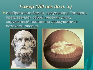Гомер (VIII век до н. э.)Гомер (VIII век до н. э.)
 Изображение Земли, задуманное Гомером,Изображение Земли, задуманное Гомером,
представляет собой плоский диск,представляет собой плоский диск,
окруженный постоянно движущимисяокруженный постоянно движущимися
потоками океана.потоками океана.
 