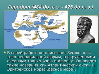 Геродот (484 до н. э. - 425 до н. э.)Геродот (484 до н. э. - 425 до н. э.)
 В своей работе он описывает Землю, какВ своей работе он описывает Землю, как
тело неправильной формы, а окруженнымитело неправильной формы, а окруженными
океанами только Азию и Африку. Он вводитокеанами только Азию и Африку. Он вводит
такие названия как Атлантический океан итакие названия как Атлантический океан и
Эритрейское море(Красное море).Эритрейское море(Красное море).
 