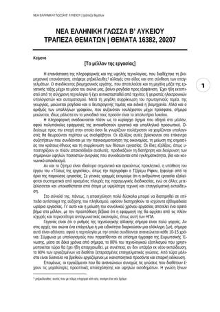 ΝΕΑ ΕΛΛΗΝΙΚΗ ΓΛΩΣΣΑ Β’ ΛΥΚΕΙΟΥ | τράπεζα θεμάτων
1
ΝΕΑ ΕΛΛΗΝΙΚΗ ΓΛΩΣΣΑ Β’ ΛΥΚΕΙΟΥ
ΤΡΑΠΕΖΑ ΘΕΜΑΤΩΝ | ΘΕΜΑΤΑ 16382, 20207
Κείμενο
[Το μέλλον της εργασίας]
Η επανάσταση της πληροφορικής και της υψηλής τεχνολογίας, που διαδέχτηκε τη βιο-
μηχανική επανάσταση, επέφερε ρηξικέλευθες1 αλλαγές στο είδος και στη σύνθεση των επαγ-
γελμάτων. Ο ανειδίκευτος βιομηχανικός εργάτης, που αποτελούσε και τη μεγάλη μάζα της ερ-
γατικής τάξης μέχρι τα μέσα του αιώνα μας, βαίνει ραγδαία προς εξαφάνιση. Έχει ήδη εκτοπι-
στεί από τη σύγχρονη τεχνολογία ή έχει αντικατασταθεί από τεχνίτες ή χειριστές ηλεκτρονικών
υπολογιστών και αυτοματισμού. Μετά τη μεγάλη συρρίκνωση του πρωτογενούς τομέα, της
γεωργίας, μειώνεται ραγδαία και ο δευτερογενής τομέας και ειδικά η βιομηχανία. Αλλά και ο
αριθμός των υπαλλήλων γραφείου, που αυξανόταν τουλάχιστον μέχρι πρόσφατα, σήμερα
μειώνεται, ιδίως μάλιστα αν το μοναδικό τους προσόν είναι το απολυτήριο λυκείου.
Η πληροφορική αναδεικνύεται πλέον ως το κυρίαρχο όχημα που οδηγεί στο μέλλον,
αφού πολυποίκιλες εφαρμογές της αντικαθιστούν εργατικό και υπαλληλικό προσωπικό. Ο-
δεύουμε προς την εποχή στην οποία όσοι δε γνωρίζουν τουλάχιστον να χειρίζονται υπολογι-
στές θα θεωρούνται περίπου ως αναλφάβητοι. Οι εξελίξεις αυτές βρίσκονται στο επίκεντρο
συζητήσεων που συνδέονται με την παγκοσμιοποίηση της οικονομίας, τη μείωση της σημασί-
ας του κράτους-έθνους και τη συρρίκνωση των θέσεων εργασίας. Οι ίδιες εξελίξεις, όπως υ-
ποστηρίζουν οι πλέον απαισιόδοξοι αναλυτές, προδικάζουν τη διατήρηση και διεύρυνση των
σημερινών υψηλών ποσοστών ανεργίας που συνοδεύονται από εγκληματικότητα, βία και κοι-
νωνικό αποκλεισμό.
Αν και το ζήτημα είναι ιδιαίτερα σημαντικό και αρκούντως προκλητικό, η υπόθεση του
έργου του «Τέλους της εργασίας», όπως την περιγράφει ο Τζέρεμυ Ρίφκιν, ξεφεύγει από τα
όρια της παρούσας εργασίας. Σε γενικές γραμμές εκτιμούμε ότι η ανθρώπινη εργασία εξαλεί-
φεται συστηματικά από ορισμένες πλευρές της παραγωγικής διαδικασίας, ενώ σε άλλες μετε-
ξελίσσεται και υποκαθίσταται από άτομα με υψηλότερη τεχνική και επαγγελματική εκπαίδευ-
ση.
Στο σύνολό της, πάντως, η απασχόληση πολύ δύσκολα μπορεί να διατηρηθεί σε επί-
πεδα αντίστοιχα της αύξησης του πληθυσμού, εφόσον διατηρηθούν τα ισχύοντα εβδομαδιαία
ωράρια εργασίας. Γι’ αυτό και η μείωση του συνολικού χρόνου εργασίας αποτελεί ένα ορατό
βήμα στο μέλλον, με την προϋπόθεση βέβαια ότι η εφαρμογή της θα αρχίσει από τις πλέον
ισχυρές και περισσότερο ανταγωνιστικές οικονομίες, όπως αυτή των ΗΠΑ.
Γεγονός είναι ότι ο ρυθμός της τεχνολογικής αλλαγής σήμερα είναι πολύ γοργός. Αν
στις αρχές του αιώνα ένα επάγγελμα ή μια ειδικότητα διαρκούσαν μια ολόκληρη ζωή, σήμερα
αυτό είναι αδύνατο, αφού η τεχνολογία με την οποία συνδέονται ανανεώνεται κάθε 10-15 χρό-
νια. Σύμφωνα με υπολογισμούς που παρατίθενται σε επίσημα έγγραφα της Ευρωπαϊκής Έ-
νωσης, μέσα σε δέκα χρόνια από σήμερα, το 80% του τεχνολογικού εξοπλισμού που χρησι-
μοποιείται τώρα θα έχει ήδη απαρχαιωθεί, με συνέπεια, αν δεν υπάρξει εκ νέου εκπαίδευση,
το 80% των εργαζομένων να διαθέτει ξεπερασμένες επαγγελματικές γνώσεις. Από τώρα μάλι-
στα είναι δύσκολο να βρεθούν εργαζόμενοι με ικανοποιητικά προσόντα και επαρκή ειδίκευση.
Επομένως, οι εργαζόμενοι που θα ανανεώνουν συνεχώς τις γνώσεις που διαθέτουν έ-
χουν τις μεγαλύτερες προοπτικές απασχόλησης και υψηλών εισοδημάτων. Η γνώση ξένων
1 ρηξικέλευθος: αυτός που με τόλμη επιχειρεί κάτι νέο, ανοίγει ένα νέο δρόμο
 