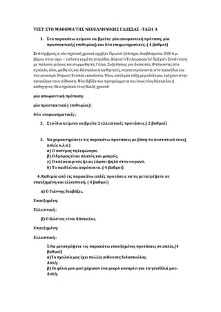 ΤΕΣΤ ΣΤΟ ΜΑΘΗΜΑ ΤΗΣ ΝΕΟΕΛΛΗΝΙΚΗΣ ΓΛΩΣΣΑΣ -ΤΑΞΗ Α
1. Στο παρακάτω κείμενο να βρείτε: μία αποφαντική πρόταση, μία
προστακτική( επιθυμίας) και δύο επιφωνηματικές. ( 4 βαθμοί)
Σεπτέμβριος,η νέα σχολική χρονιά αρχίζει.Πρωινό ξύπνημα,διαβάσματα.8.00π.μ.
βάρος στονώμο – τσάντα γεμάτητετράδια.Κόρνα!«Τολεωφορείο!Τρέχα!»Συνάντηση
με παλιούς φίλους καισυμμαθητές.Γέλια.Συζητήσεις για διακοπές.Φτάνονταςστο
σχολείο,όλοι, μαθητές καιδάσκαλοιή καθηγητές,συγκεντρώνονταιστοπροαύλιογια
τον αγιασμό.Ντριιιν! Χτυπάεικουδούνι.Όλοι, κατά μία τάξημεγαλύτεροι,τρέχουνστην
καινούρια τους αίθουσα.Νέα βιβλία και προγράμματα καιίσωςνέοςδάσκαλοςή
καθηγητές.Νέοσχολικό έτος! Καλή χρονιά!
μία αποφαντική πρόταση:
μία προστακτική( επιθυμίας):
δύο επιφωνηματικές :
2. Στο ίδιο κείμενο να βρείτε 2 ελλειπτικές προτάσεις.( 2 βαθμοί)
3. Να χαρακτηρίσετε τις παρακάτω προτάσεις με βάση τα συστατικά τους(
απλές κ.λ.π.)
α) Ο πατέρας τηλεφώνησε.
β) Ο δρόμοςείναι πλατύς και μακρύς.
γ) Ο καλοκαιρινόςήλιοςλάμπειψηλά στον ουρανό.
δ) Το παιδίείναι απρόσεκτο. ( 4 βαθμοί)
4. Καθεμία από τις παρακάτω απλές προτάσεις να τη μετατρέψετε σε
επαυξημένη και ελλειπτική. ( 4 βαθμοί)
α) Ο Γιάννης διαβάζει.
Επαυξημένη:
Ελλειπτική:
β) Ο Κώστας είναι δάσκαλος.
Επαυξημένη:
Ελλειπτική:
5.Να μετατρέψετε τις παρακάτω επαυξημένες προτάσεις σε απλές.(4
βαθμοί)
α)Το σχολείο μας έχει πολλές αίθουσεςδιδασκαλίας.
Απλή:
β) Οι φίλοιμου μού χάρισαν ένα μικρό καναρίνιγια τα γενέθλιά μου.
Απλή:
 