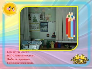 Есть другие уголки:
В ИЗО живут карандаши.
Любят дети рисовать
Еще и пластилин катать.
 