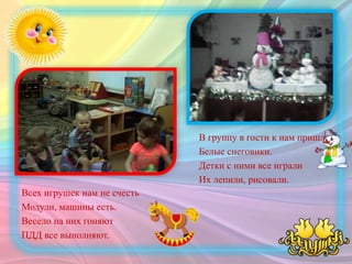В группу в гости к нам пришли
Белые снеговики.
Детки с ними все играли
Их лепили, рисовали.
Всех игрушек нам не счесть
Модули, машины есть.
Весело на них гоняют
ПДД все выполняют.
 