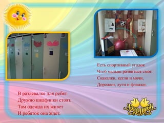 В раздевалке для ребят
Дружно шкафчики стоят.
Там одежда их живет
И ребяток она ждет.
Есть спортивный уголок
Чтоб малыш развиться смог.
Скакалки, кегли и мячи,
Дорожки, дуги и флажки.
 