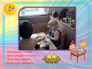 Много разных уголков:
Здесь для кукол стол готов.
Детки кашу наварили,
Своих кукол накормили.
 