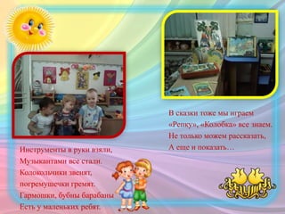 Инструменты в руки взяли,
Музыкантами все стали.
Колокольчики звенят,
погремушечки гремят.
Гармошки, бубны барабаны
Есть у маленьких ребят.
В сказки тоже мы играем
«Репку», «Колобка» все знаем.
Не только можем рассказать,
А еще и показать…
 