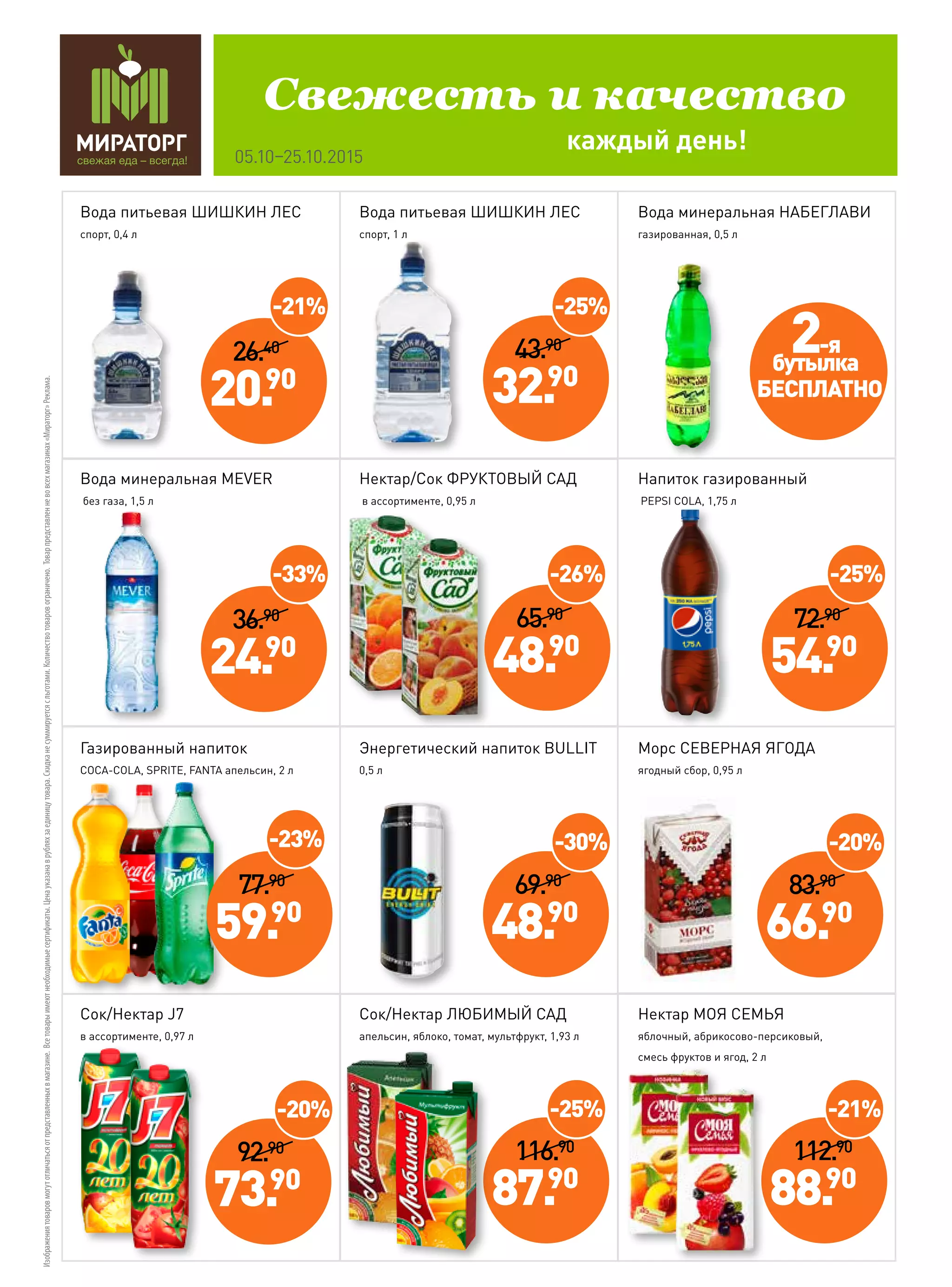 каждый день!
Свежесть и качество
05.10–25.10.2015
Изображениятоваровмогутотличатьсяотпредставленныхвмагазине.Всетоварыимеютнеобходимыесертификаты.Ценауказанаврубляхзаединицутовара.Скидка не суммируетсясльготами.Количествотоваровограничено.Товарпредставленневовсехмагазинах«Мираторг»Реклама.
92.90
73.90
-20%
69.90
48.90
-30%
112.90
88.90
Вода питьевая ШИШКИН ЛЕС
спорт, 0,4 л
Вода минеральная MEVER
без газа, 1,5 л
Газированный напиток
COCA-COLA, SPRITE, FANTA апельсин, 2 л
Сок/Нектар J7
в ассортименте, 0,97 л
Вода питьевая ШИШКИН ЛЕС
спорт, 1 л
Энергетический напиток BULLIT
0,5 л
Сок/Нектар ЛЮБИМЫЙ САД
апельсин, яблоко, томат, мультфрукт, 1,93 л
Вода минеральная НАБЕГЛАВИ
газированная, 0,5 л
Напиток газированный
PEPSI COLA, 1,75 л
Морс СЕВЕРНАЯ ЯГОДА
ягодный сбор, 0,95 л
Нектар МОЯ СЕМЬЯ
яблочный, абрикосово-персиковый,
смесь фруктов и ягод, 2 л
-21%
Нектар/Сок ФРУКТОВЫЙ САД
в ассортименте, 0,95 л
36.90
24.90
-33%
116.90
87.90
-25%
26.40
20.90
-21%
43.90
32.90
-25%
72.90
54.90
-25%
65.90
48.90
-26%
77.90
59.90
-23%
83.90
66.90
-20%
2-я
бутылка
БЕСПЛАТНО
 