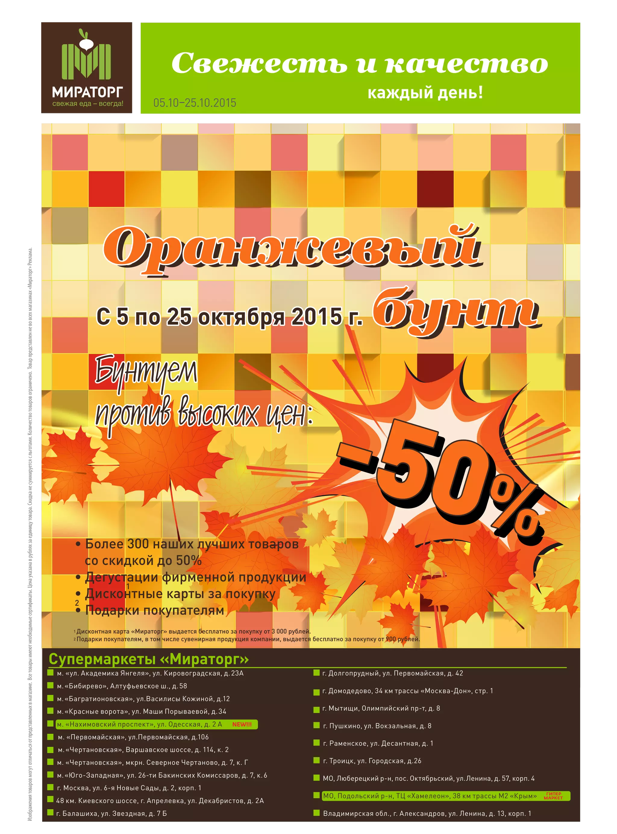 Оранжевый
бунт
Оранжевый
бунт
Оранжевый
бунт
1
2
1
2
• Более 300 наших лучших товаров
со скидкой до 50%
• Дегустации фирменной продукции
• Дисконтные карты за покупку
• Подарки покупателям
Дисконтная карта «Мираторг» выдается бесплатно за покупку от 3 000 рублей.
Подарки покупателям, в том числе сувенирная продукция компании, выдается бесплатно за покупку от 900 рублей.
С 5 по 25 октября 2015 г.С 5 по 25 октября 2015 г.
Áóíòóåì
ïðîòèâ âûñîêèõ öåí:
Áóíòóåì
ïðîòèâ âûñîêèõ öåí:
каждый день!
Свежесть и качество
05.10–25.10.2015
Изображениятоваровмогутотличатьсяотпредставленныхвмагазине.Всетоварыимеютнеобходимыесертификаты.Ценауказанаврубляхзаединицутовара.Скидка не суммируетсясльготами.Количествотоваровограничено.Товарпредставленневовсехмагазинах«Мираторг»Реклама.
Супермаркеты «Мираторг»
ГИПЕР
МАРКЕТ
 м. «ул. Академика Янгеля», ул. Кировоградская, д. 23А
  м. «Бибирево», Алтуфьевское ш., д. 58
  м. «Багратионовская», ул.Василисы Кожиной, д.12
 м. «Красные ворота», ул. Маши Порываевой, д. 34
м. «Нахимовский проспект», ул. Одесская, д. 2 А
 м. «Первомайская», ул.Первомайская, д.106
м. «Чертановская», Варшавское шоссе, д. 114, к. 2
 м. «Чертановская», мкрн. Северное Чертаново, д. 7, к. Г
 м. «Юго-Западная», ул. 26-ти Бакинских Комиссаров, д. 7, к. 6
  г. Москва, ул. 6-я Новые Сады, д. 2, корп. 1
48 км. Киевского шоссе, г. Апрелевка, ул. Декабристов, д. 2А
г. Балашиха, ул. Звездная, д. 7 Б
  г. Долгопрудный, ул. Первомайская, д. 42
г. Домодедово, 34 км трассы «Москва-Дон», стр. 1
  г. Мытищи, Олимпийский пр-т, д. 8
 г. Пушкино, ул. Вокзальная, д. 8
 г. Раменское, ул. Десантная, д. 1
г. Троицк, ул. Городская, д.26
 МО, Люберецкий р-н, пос. Октябрьский, ул. Ленина, д. 57, корп. 4
 МО, Подольский р-н, ТЦ «Хамелеон», 38 км трассы М2 «Крым»
 Владимирская обл., г. Александров, ул. Ленина, д. 13, корп. 1
NEW!!!
 