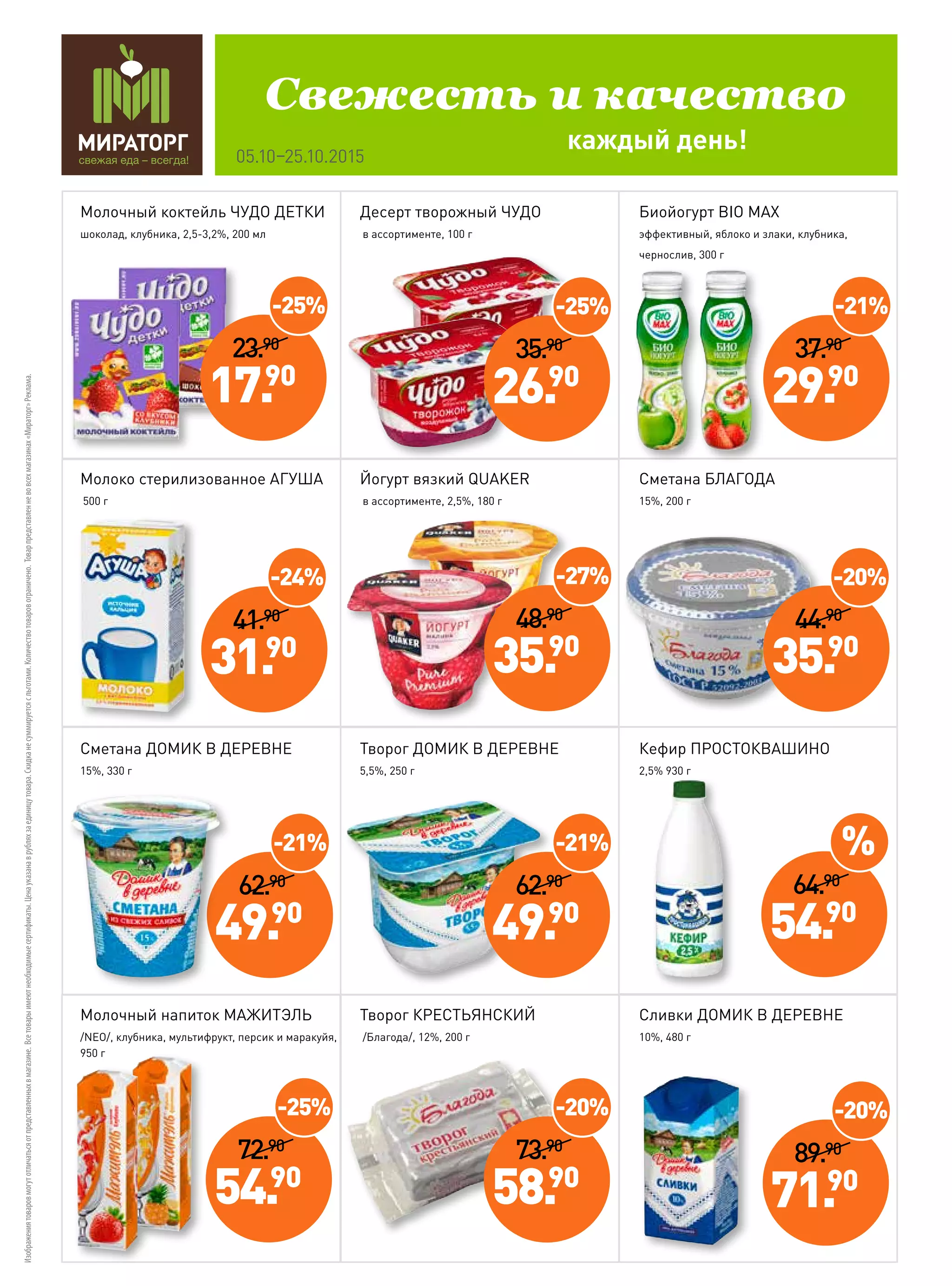 Изображениятоваровмогутотличатьсяотпредставленныхвмагазине.Всетоварыимеютнеобходимыесертификаты.Ценауказанаврубляхзаединицутовара.Скидка не суммируетсясльготами.Количествотоваровограничено.Товарпредставленневовсехмагазинах«Мираторг»Реклама.
каждый день!
Свежесть и качество
05.10–25.10.2015
72.90
54.90
-25%
89.90
71.90
-20%
41.90
31.90
-24%
62.90
49.90
Молочный коктейль ЧУДО ДЕТКИ
шоколад, клубника, 2,5-3,2%, 200 мл
Молоко стерилизованное АГУША
500 г
Сметана ДОМИК В ДЕРЕВНЕ
15%, 330 г
Молочный напиток МАЖИТЭЛЬ
/NEO/, клубника, мультифрукт, персик и маракуйя,
950 г
Десерт творожный ЧУДО
в ассортименте, 100 г
Йогурт вязкий QUAKER
в ассортименте, 2,5%, 180 г
Творог ДОМИК В ДЕРЕВНЕ
5,5%, 250 г
Творог КРЕСТЬЯНСКИЙ
/Благода/, 12%, 200 г
Биойогурт BIO MAX
эффективный, яблоко и злаки, клубника,
чернослив, 300 г
Сметана БЛАГОДА
15%, 200 г
Кефир ПРОСТОКВАШИНО
2,5% 930 г
Сливки ДОМИК В ДЕРЕВНЕ
10%, 480 г
-21%
23.90
17.90
-25%
35.90
26.90
-25%
37.90
29.90
-21%
48.90
35.90
-27%
62.90
49.90
-21%
44.90
35.90
-20%
73.90
58.90
-20%
64.90
54.90
%
 