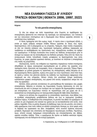 ΝΕΑ ΕΛΛΗΝΙΚΗ ΓΛΩΣΣΑ Β’ ΛΥΚΕΙΟΥ | τράπεζα θεμάτων
1
ΝΕΑ ΕΛΛΗΝΙΚΗ ΓΛΩΣΣΑ Β’ ΛΥΚΕΙΟΥ
ΤΡΑΠΕΖΑ ΘΕΜΑΤΩΝ | ΘΕΜΑΤΑ 19996, 19997, 20221
Κείμενο
Το νέο μοντέλο απασχόλησης
Σε όλο τον κόσμο και πολύ περισσότερο στην Ευρώπη τα προβλήματα της
απασχόλησης βρίσκονται στο επίκεντρο της προσοχής των οικονομολόγων, των πολιτικών
και των κοινωνικών επιστημόνων και η δημιουργία νέων θέσεων εργασίας αποτελεί τη
μεγαλύτερη ίσως πρόκληση.
Η πίεση προέρχεται από δύο κυρίως πηγές. Η πρώτη είναι η τεχνολογική εξέλιξη, η
οποία με ταχείς ρυθμούς καταργεί πλήθος θέσεων εργασίας σε όλους τους τομείς
δραστηριοτήτων, από τη βιομηχανία ως τις υπηρεσίες. Πράγματι, πάρα πολλές επιχειρήσεις
σε όλο τον πλανήτη εισάγουν νέες, τεχνολογικά προηγμένες μεθόδους παραγωγής και
προβαίνουν σε αναδιάρθρωση του προσωπικού τους, περιορίζοντας συνήθως τον αριθμό
των εργαζομένων. Η δεύτερη συνίσταται στην ένταση του διεθνούς ανταγωνισμού μετά το
άνοιγμα των αγορών και την απελευθέρωση του διεθνούς εμπορίου. Κάτω από την πίεση του
ανταγωνισμού πολλές πολυεθνικές εταιρίες μεταφέρουν τις δραστηριότητές τους εκτός
Ευρώπης, σε χώρες χαμηλού εργατικού κόστους, με συνέπεια να πλήττεται η απασχόληση
στις παλιές της μητροπόλεις.
Αξιολογώντας, λοιπόν, την επίδραση των παραπάνω παραγόντων πολλοί επιστήμονες
οδηγήθηκαν σε άκρως ανησυχητικά συμπεράσματα για το μέλλον της εργασίας στην
προηγμένη Δύση. Ερευνητές και συγγραφείς, όπως ο Αμερικανός ερευνητής Τζέρεμι Ρίφκιν,
περιγράφουν με μελανά χρώματα τις προοπτικές της απασχόλησης, καθώς θεωρούν ότι οι
δημιουργούμενες θέσεις εργασίας, κυρίως στον χώρο των νέων τεχνολογιών, είναι πολύ λίγες
σε σχέση μ’ εκείνες που χάνονται εξαιτίας της εισβολής των τεχνολογικών εφαρμογών στην
παραγωγή και στις υπηρεσίες. Θέτουν επίσης ένα γενικότερο ζήτημα αναζήτησης
εναλλακτικών μορφών απασχόλησης, ενώ μερικοί από αυτούς προφητεύουν ακόμα και «το
τέλος της εργασίας».
Ωστόσο, άλλοι μελετητές αντιτάσσουν ότι μεσοπρόθεσμα θα προκύψουν νέες μορφές
απασχόλησης. Μάλιστα οι επιτελείς της Ευρωπαϊκής Ένωσης διατείνονται ότι από την
επικοινωνία και από το άνοιγμα των συνόρων και των αγορών θα δημιουργηθούν ευκαιρίες
για απασχόληση των Ευρωπαίων πολιτών σε περισσότερες από μια χώρες και ότι η
κινητικότητα των απασχολουμένων σε πανευρωπαϊκή κλίμακα θα λάβει άλλες διαστάσεις.
Ακόμη κι αν κάποιος δεν συμμερίζεται τις απαισιόδοξες προοπτικές, είναι βέβαιο πως
οι συνθήκες απασχόλησης μεταβάλλονται διεθνώς και πως οι παγιωμένες συνήθειες
αλλάζουν ταχέως. Η σταθερότητα στην απασχόληση, το μοντέλο που ήθελε τον εργαζόμενο να
μπαίνει σε μια επιχείρηση στα νεανικά του χρόνια και να συνταξιοδοτείται από αυτήν, είναι
μάλλον παρελθόν. Όλες οι μελέτες θεωρούν ότι βαδίζουμε προς ένα νέο μοντέλο, στο οποίο ο
κάθε εργαζόμενος είναι πολύ πιθανό να αλλάζει απασχόληση τέσσερις ως πέντε φορές κατά
τη διάρκεια του εργασιακού του βίου. Αναμφίβολα, τούτο συνιστά τεράστια κοινωνική
μεταβολή, δημιουργεί νέες απαιτήσεις και διαμορφώνει πρωτόγνωρες συνθήκες. Πρωτίστως,
όμως, απαιτεί συνεχές πρόγραμμα επανεκπαίδευσης και επανακατάρτισης και, βέβαια,
υψηλού επιπέδου παιδεία. Τέλος, ο εργαζόμενος θα πρέπει να διαθέτει ικανότητα ταχείας
προσαρμογής στα νέα δεδομένα και συνεχή εγρήγορση.
Α. Καρακούσης, εφ. Η Καθημερινή 11.5.1997 (διασκευή)
 