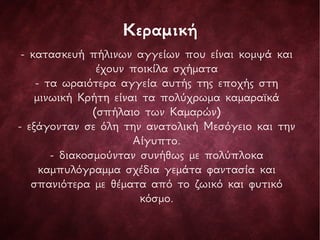 Κεραμική
- κατασκευή πήλινων αγγείων που είναι κομψά και
έχουν ποικίλα σχήματα
- τα ωραιότερα αγγεία αυτής της εποχής στη
μινωική Κρήτη είναι τα πολύχρωμα καμαραϊκά
(σπήλαιο των Καμαρών)
- εξάγονταν σε όλη την ανατολική Μεσόγειο και την
Αίγυπτο.
- διακοσμούνταν συνήθως με πολύπλοκα
καμπυλόγραμμα σχέδια γεμάτα φαντασία και
σπανιότερα με θέματα από το ζωικό και φυτικό
κόσμο.
 