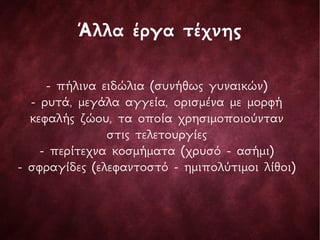 Άλλα έργα τέχνης
- πήλινα ειδώλια (συνήθως γυναικών)
- ρυτά, μεγάλα αγγεία, ορισμένα με μορφή
κεφαλής ζώου, τα οποία χρησιμοποιούνταν
στις τελετουργίες
- περίτεχνα κοσμήματα (χρυσό - ασήμι)
- σφραγίδες (ελεφαντοστό - ημιπολύτιμοι λίθοι)
 