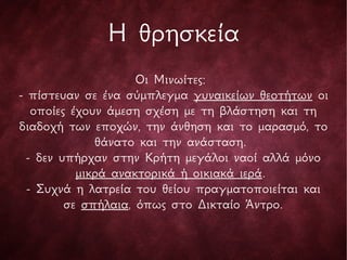 Η θρησκεία
Οι Μινωίτες:
- πίστευαν σε ένα σύμπλεγμα γυναικείων θεοτήτων οι
οποίες έχουν άμεση σχέση με τη βλάστηση και τη
διαδοχή των εποχών, την άνθηση και το μαρασμό, το
θάνατο και την ανάσταση.
- δεν υπήρχαν στην Κρήτη μεγάλοι ναοί αλλά μόνο
μικρά ανακτορικά ή οικιακά ιερά.
- Συχνά η λατρεία του θείου πραγματοποιείται και
σε σπήλαια, όπως στο Δικταίο Άντρο.
 