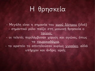 - Μεγάλη είναι η σημασία του ιερού δέντρου (ελιά)
- σημαντικό ρόλο παίζει στη μινωική θρησκεία ο
ταύρος.
- οι τελετές περιλάμβαναν χορούς και αγώνες, όπως
τα ταυροκαθάψια.
- το ιερατείο το αποτελούσαν κυρίως γυναίκες, αλλά
υπήρχαν και άνδρες ιερείς.
Η θρησκεία
 
