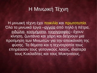H Μινωική Τέχνη
Η μινωική τέχνη έχει ποικιλία και πρωτοτυπία.
Όλα τα μινωικά έργα –αγγεία από πηλό ή πέτρα,
ειδώλια, κοσμήματα, τοιχογραφίες– έχουν
κίνηση, ζωντάνια και χάρη και δείχνουν μια
προτίμηση των Μινωιτών για την απεικόνιση της
φύσης. Τα θέματα και η τεχνοτροπία τους
επηρέασαν τους γειτονικούς λαούς, ιδιαίτερα
τους Κυκλαδίτες και τους Μυκηναίους.
 