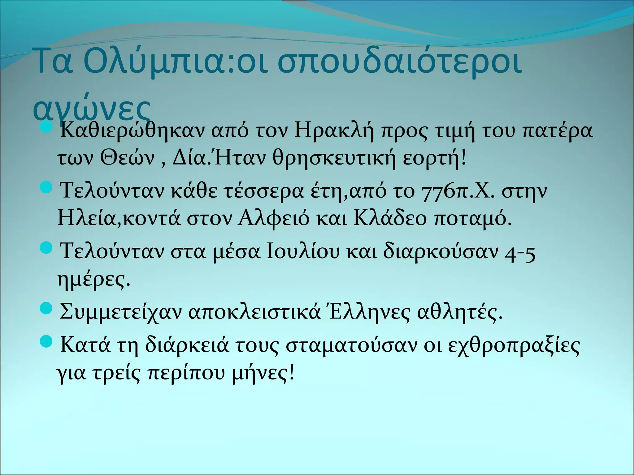 Τα Ολύμπια:οι σπουδαιότεροι
αγώνεςΚαθιερώθηκαν από τον Ηρακλή προς τιμή του πατέρα
των Θεών , Δία.Ήταν θρησκευτική εορτή!
Τελούνταν κάθε τέσσερα έτη,από το 776π.Χ. στην
Ηλεία,κοντά στον Αλφειό και Κλάδεο ποταμό.
Τελούνταν στα μέσα Ιουλίου και διαρκούσαν 4-5
ημέρες.
Συμμετείχαν αποκλειστικά Έλληνες αθλητές.
Κατά τη διάρκειά τους σταματούσαν οι εχθροπραξίες
για τρείς περίπου μήνες!
 
