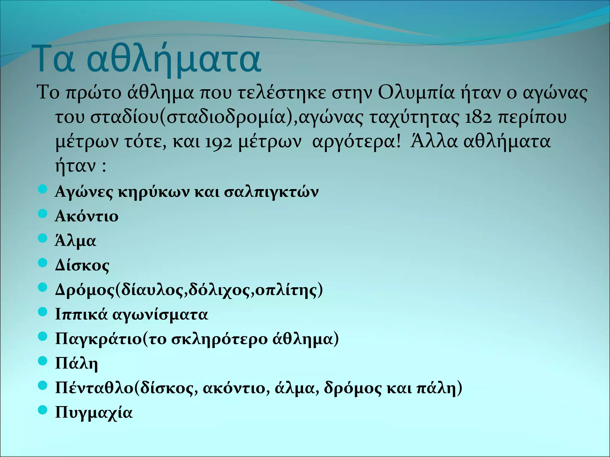 Τα αθλήματα
Το πρώτο άθλημα που τελέστηκε στην Ολυμπία ήταν ο αγώνας
του σταδίου(σταδιοδρομία),αγώνας ταχύτητας 182 περίπου
μέτρων τότε, και 192 μέτρων αργότερα! Άλλα αθλήματα
ήταν :
Αγώνες κηρύκων και σαλπιγκτών
Ακόντιο
Άλμα
Δίσκος
Δρόμος(δίαυλος,δόλιχος,οπλίτης)
Ιππικά αγωνίσματα
Παγκράτιο(το σκληρότερο άθλημα)
Πάλη
Πένταθλο(δίσκος, ακόντιο, άλμα, δρόμος και πάλη)
Πυγμαχία
 