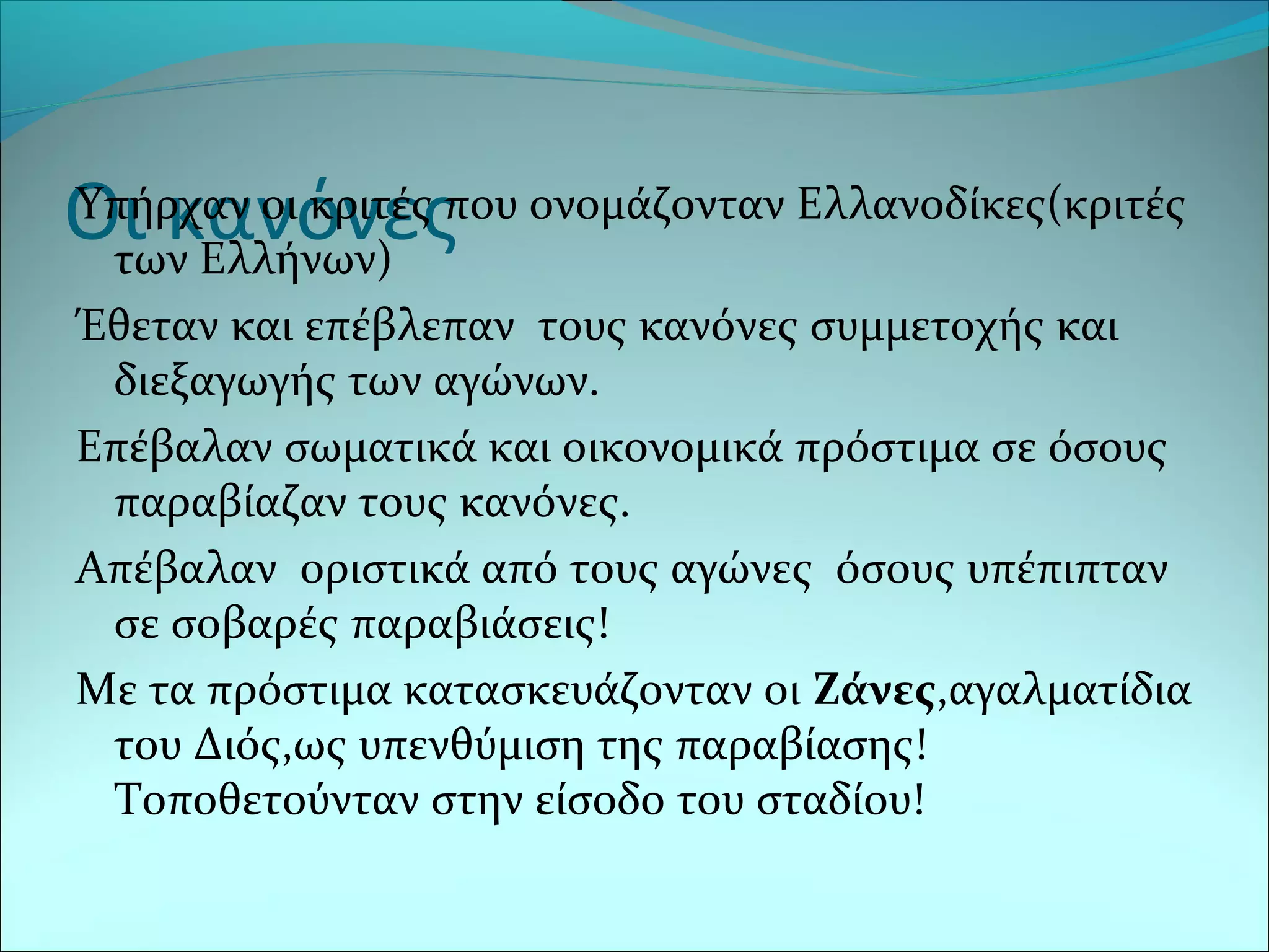 Οι κανόνεςΥπήρχαν οι κριτές που ονομάζονταν Ελλανοδίκες(κριτές
των Ελλήνων)
Έθεταν και επέβλεπαν τους κανόνες συμμετοχής και
διεξαγωγής των αγώνων.
Επέβαλαν σωματικά και οικονομικά πρόστιμα σε όσους
παραβίαζαν τους κανόνες.
Απέβαλαν οριστικά από τους αγώνες όσους υπέπιπταν
σε σοβαρές παραβιάσεις!
Με τα πρόστιμα κατασκευάζονταν οι Ζάνες,αγαλματίδια
του Διός,ως υπενθύμιση της παραβίασης!
Τοποθετούνταν στην είσοδο του σταδίου!
 