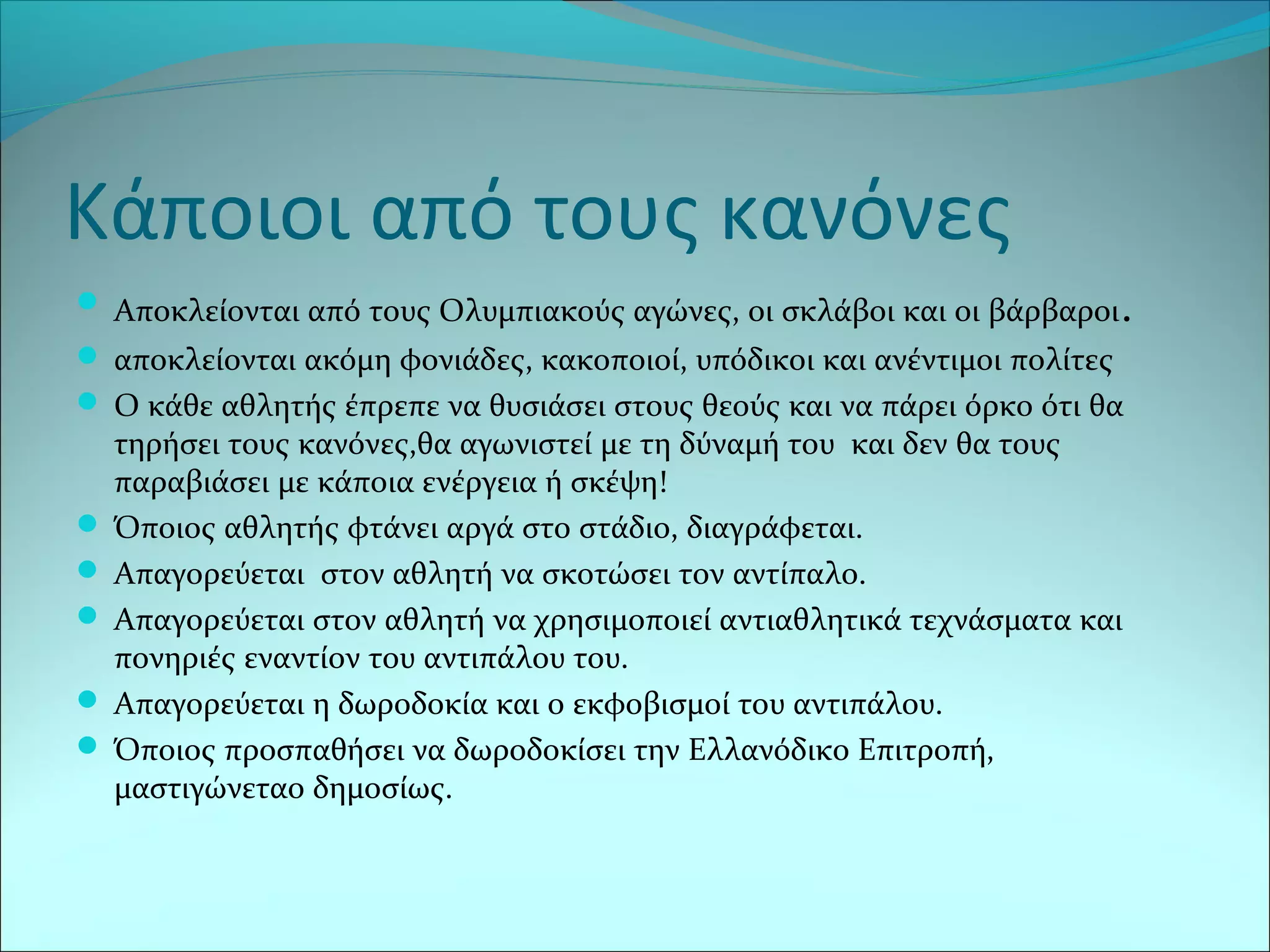 Κάποιοι από τους κανόνες
 Αποκλείονται από τους Ολυμπιακούς αγώνες, οι σκλάβοι και οι βάρβαροι.
 αποκλείονται ακόμη φονιάδες, κακοποιοί, υπόδικοι και ανέντιμοι πολίτες
 Ο κάθε αθλητής έπρεπε να θυσιάσει στους θεούς και να πάρει όρκο ότι θα
τηρήσει τους κανόνες,θα αγωνιστεί με τη δύναμή του και δεν θα τους
παραβιάσει με κάποια ενέργεια ή σκέψη!
 Όποιος αθλητής φτάνει αργά στο στάδιο, διαγράφεται.
 Απαγορεύεται στον αθλητή να σκοτώσει τον αντίπαλο.
 Απαγορεύεται στον αθλητή να χρησιμοποιεί αντιαθλητικά τεχνάσματα και
πονηριές εναντίον του αντιπάλου του.
 Απαγορεύεται η δωροδοκία και ο εκφοβισμοί του αντιπάλου.
 Όποιος προσπαθήσει να δωροδοκίσει την Ελλανόδικο Επιτροπή,
μαστιγώνεταο δημοσίως.
 