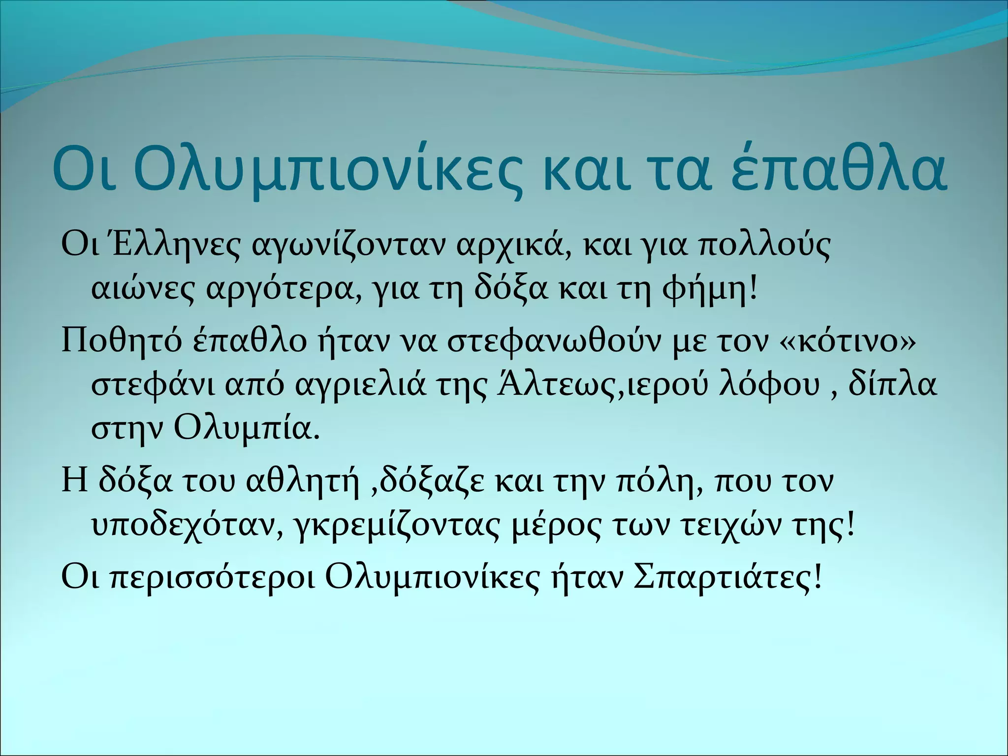 Οι Ολυμπιονίκες και τα έπαθλα
Οι Έλληνες αγωνίζονταν αρχικά, και για πολλούς
αιώνες αργότερα, για τη δόξα και τη φήμη!
Ποθητό έπαθλο ήταν να στεφανωθούν με τον «κότινο»
στεφάνι από αγριελιά της Άλτεως,ιερού λόφου , δίπλα
στην Ολυμπία.
Η δόξα του αθλητή ,δόξαζε και την πόλη, που τον
υποδεχόταν, γκρεμίζοντας μέρος των τειχών της!
Οι περισσότεροι Ολυμπιονίκες ήταν Σπαρτιάτες!
 