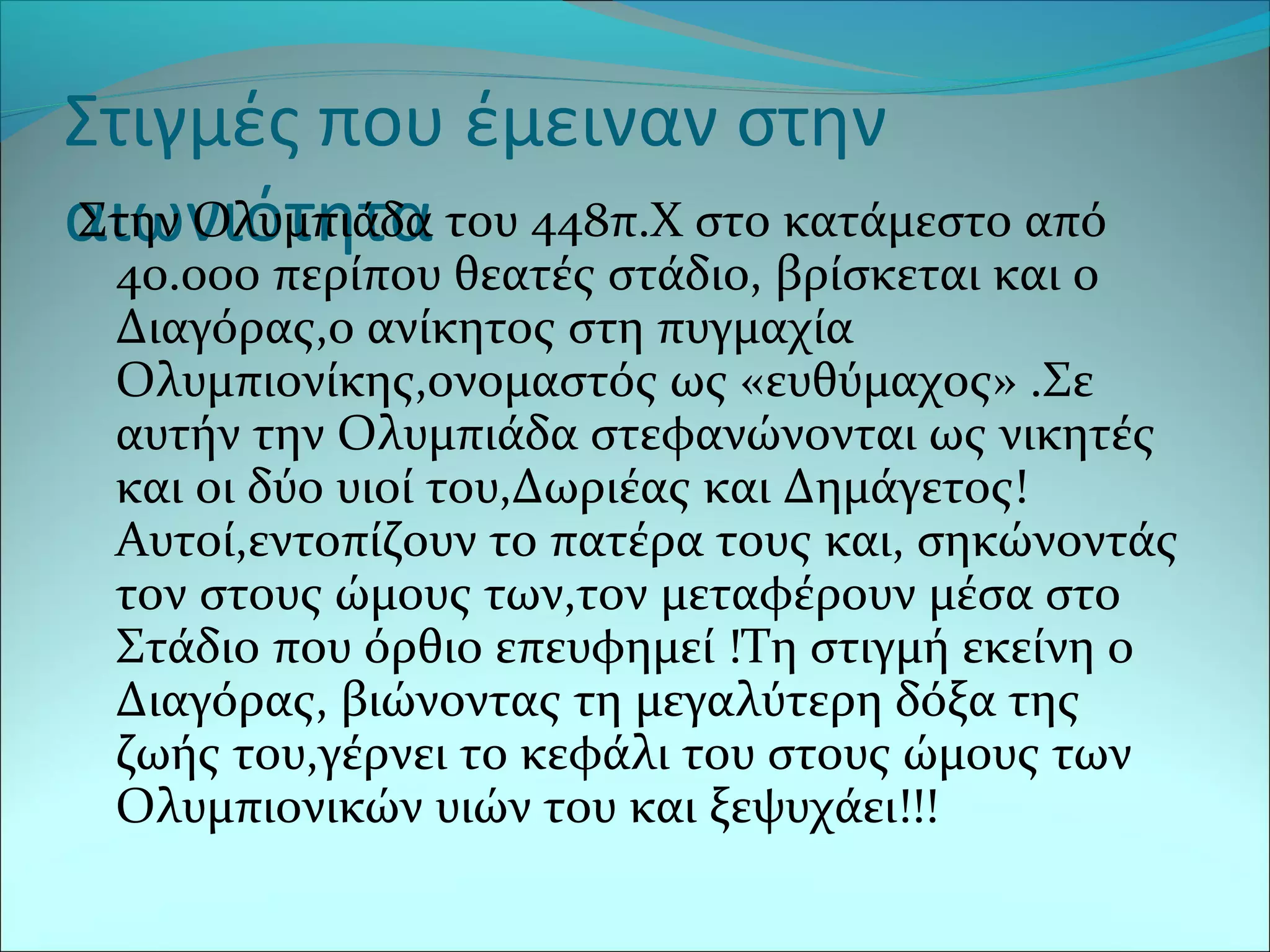 Στιγμές που έμειναν στην
αιωνιότηταΣτην Ολυμπιάδα του 448π.Χ στο κατάμεστο από
40.000 περίπου θεατές στάδιο, βρίσκεται και ο
Διαγόρας,ο ανίκητος στη πυγμαχία
Ολυμπιονίκης,ονομαστός ως «ευθύμαχος» .Σε
αυτήν την Ολυμπιάδα στεφανώνονται ως νικητές
και οι δύο υιοί του,Δωριέας και Δημάγετος!
Αυτοί,εντοπίζουν το πατέρα τους και, σηκώνοντάς
τον στους ώμους των,τον μεταφέρουν μέσα στο
Στάδιο που όρθιο επευφημεί !Τη στιγμή εκείνη ο
Διαγόρας, βιώνοντας τη μεγαλύτερη δόξα της
ζωής του,γέρνει το κεφάλι του στους ώμους των
Ολυμπιονικών υιών του και ξεψυχάει!!!
 