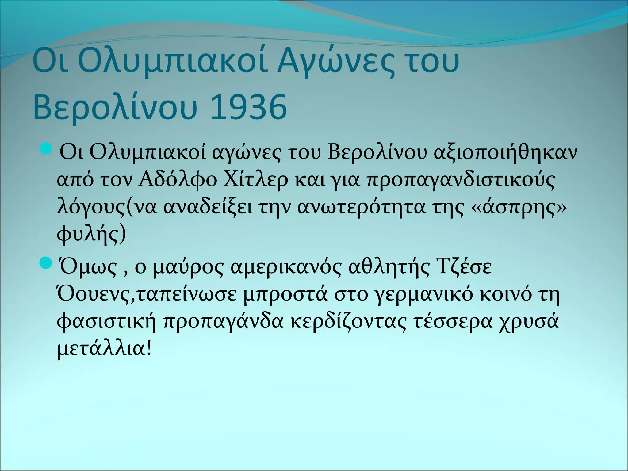 Οι Ολυμπιακοί Αγώνες του
Βερολίνου 1936
Οι Ολυμπιακοί αγώνες του Βερολίνου αξιοποιήθηκαν
από τον Αδόλφο Χίτλερ και για προπαγανδιστικούς
λόγους(να αναδείξει την ανωτερότητα της «άσπρης»
φυλής)
Όμως , ο μαύρος αμερικανός αθλητής Τζέσε
Όουενς,ταπείνωσε μπροστά στο γερμανικό κοινό τη
φασιστική προπαγάνδα κερδίζοντας τέσσερα χρυσά
μετάλλια!
 