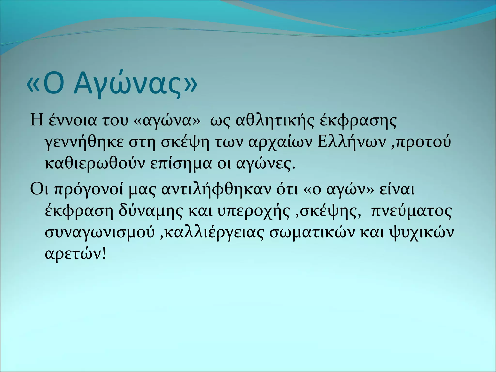 «Ο Αγώνας»
Η έννοια του «αγώνα» ως αθλητικής έκφρασης
γεννήθηκε στη σκέψη των αρχαίων Ελλήνων ,προτού
καθιερωθούν επίσημα οι αγώνες.
Οι πρόγονοί μας αντιλήφθηκαν ότι «ο αγών» είναι
έκφραση δύναμης και υπεροχής ,σκέψης, πνεύματος
συναγωνισμού ,καλλιέργειας σωματικών και ψυχικών
αρετών!
 