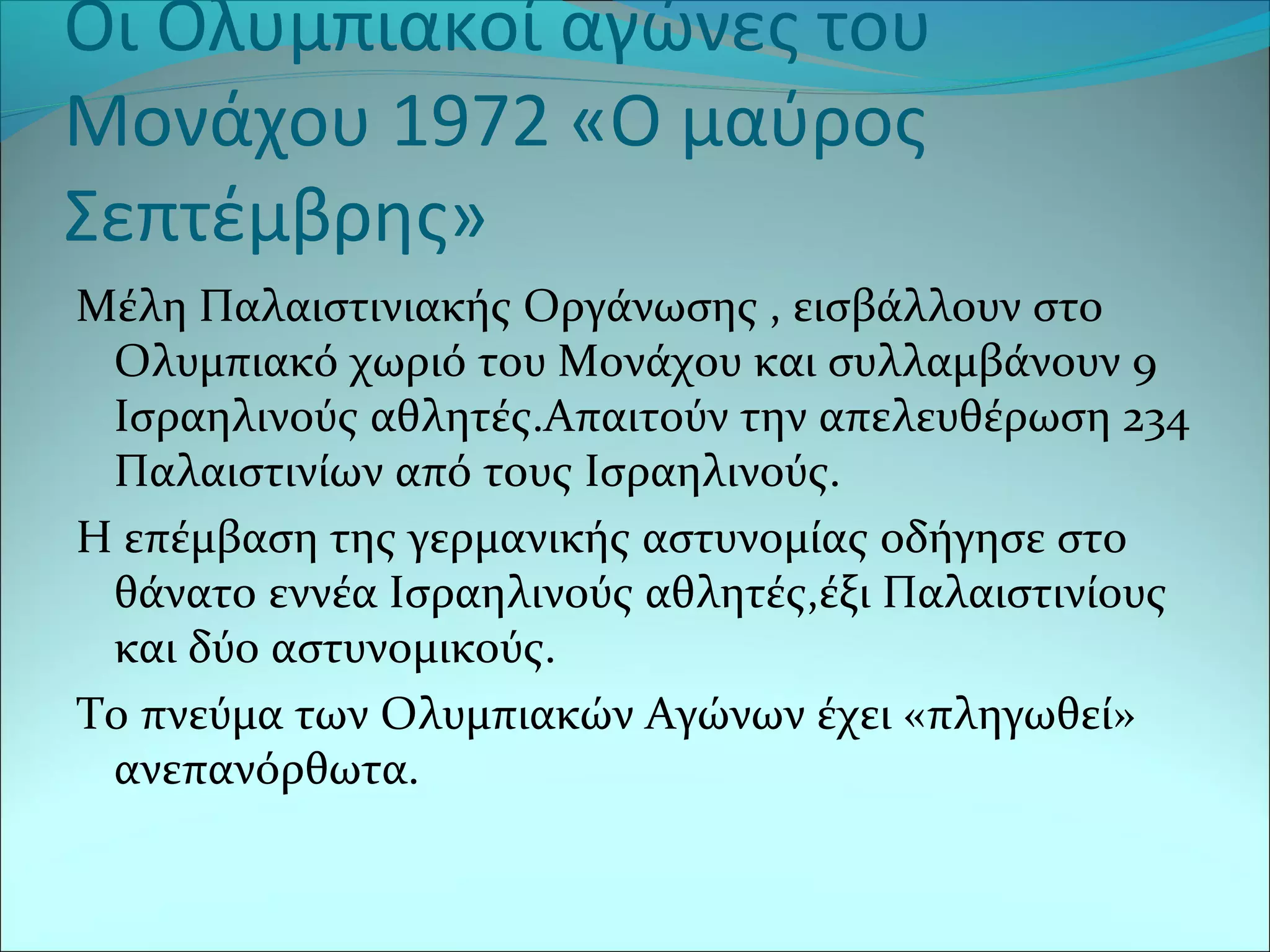 Οι Ολυμπιακοί αγώνες του
Μονάχου 1972 «Ο μαύρος
Σεπτέμβρης»
Μέλη Παλαιστινιακής Οργάνωσης , εισβάλλουν στο
Ολυμπιακό χωριό του Μονάχου και συλλαμβάνουν 9
Ισραηλινούς αθλητές.Απαιτούν την απελευθέρωση 234
Παλαιστινίων από τους Ισραηλινούς.
Η επέμβαση της γερμανικής αστυνομίας οδήγησε στο
θάνατο εννέα Ισραηλινούς αθλητές,έξι Παλαιστινίους
και δύο αστυνομικούς.
Το πνεύμα των Ολυμπιακών Αγώνων έχει «πληγωθεί»
ανεπανόρθωτα.
 