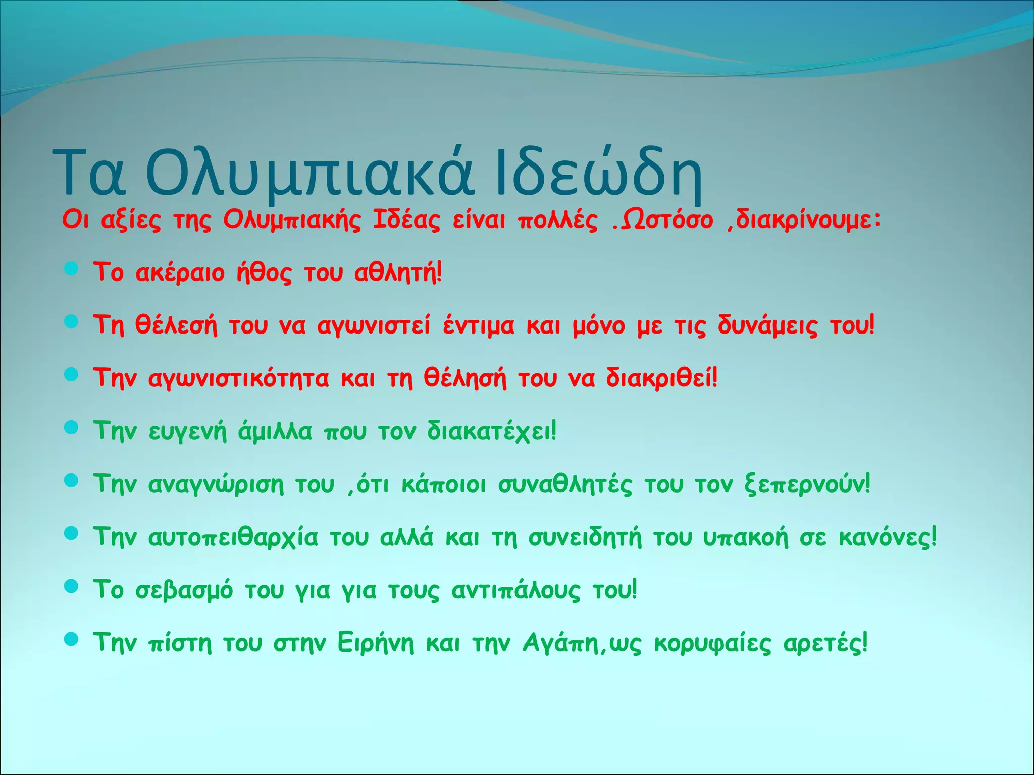 Τα Ολυμπιακά ΙδεώδηΟι αξίες της Ολυμπιακής Ιδέας είναι πολλές .Ωστόσο ,διακρίνουμε:
 Το ακέραιο ήθος του αθλητή!
 Τη θέλεσή του να αγωνιστεί έντιμα και μόνο με τις δυνάμεις του!
 Την αγωνιστικότητα και τη θέλησή του να διακριθεί!
 Την ευγενή άμιλλα που τον διακατέχει!
 Την αναγνώριση του ,ότι κάποιοι συναθλητές του τον ξεπερνούν!
 Την αυτοπειθαρχία του αλλά και τη συνειδητή του υπακοή σε κανόνες!
 Το σεβασμό του για για τους αντιπάλους του!
 Την πίστη του στην Ειρήνη και την Αγάπη,ως κορυφαίες αρετές!
 