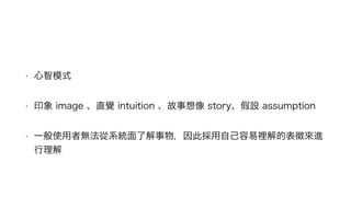 • 心智模式
• 印象 image 、直覺 intuition 、故事想像 story、假設 assumption
• 一般使用者無法從系統面了解事物，因此採用自己容易裡解的表徵來進
行理解
 