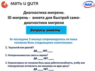 Диагностика мигрени.
ID мигрень - анкета для быстрой само-
диагностики мигрени
За последние 3 месяца сопровождалась ли ваша
головная боль следующими симптомами:
Вопросы анкеты
1. Тошнотой или рвотой?
ДА____ НЕТ____
2. Непереносимостью света и звуков?
ДА ____ НЕТ ____
3. Ограничивала ли головная боль вашу работоспособность, учебу или
повседневную активность как минимум на один день?
ДА ____ НЕТ ____
 