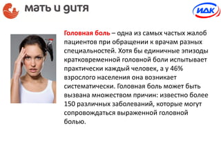 Головная боль – одна из самых частых жалоб
пациентов при обращении к врачам разных
специальностей. Хотя бы единичные эпизоды
кратковременной головной боли испытывает
практически каждый человек, а у 46%
взрослого населения она возникает
систематически. Головная боль может быть
вызвана множеством причин: известно более
150 различных заболеваний, которые могут
сопровождаться выраженной головной
болью.
 
